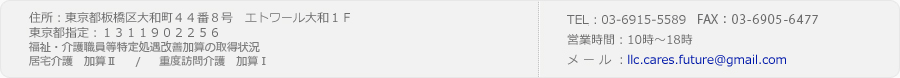 営業時間 10時～18時
住所 東京都板橋区大和町44番8号エトワール大和1F
TEL/FAX 03-6915－5589
メール llc.cares.future@gmail.com
東京都指定 1311902256